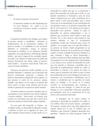 I UNIDAD Clase N°8: Embriología III                                                Miércoles 6 de Abril de 2011

                                                           desarrollar la cavidad oral que va a evolucionar a
                                                           partir del ectomodeo de modo que el bebe en este
 Imagen:                                                   periodo transforma su fisonomía y pasa de tener
     -   Se observa el proceso frontonasal                 cabeza solamente por este sobre crecimiento de la
                                                           placa neural a nivel prozoencefálico pasa a tener
     -   la eminencia cardiaca ha sido desplazada por      rostro esta es la característica, la otra característica de
         los arcos faríngeos los cuales a su vez           este periodo ocurre en el periodo metamórfico del
         constituyen el proceso maxilar y el proceso       día 35 al 55 entre la 5 y la 8 semana en las cuales se
         mandibular                                        desarrollan estos procesos faciales lo cuales se
                                                           desarrollan de manera independiente o sea si
                                                           decimos que el proceso nasal medial se tiene que
                                                           fusionar con el otro proceso nasal medial lo que
      La aparición del primer arco faríngeo, que origina
                                                           estamos diciendo es que el revestimiento
 al proceso maxilar y mandibular, determina el
                                                           ectodérmico tendrá que fusionarse pero como los
 desplazamiento de la prominencia cardiaca. El
                                                           epitelios no se pegan entre si lo que debe haber es
 proceso maxilar y el mandibular en este momento
                                                           un proceso de muerte celular programada en un
 delimitan el estomodeo. Luego, el proceso
                                                           determinado momento de la gestación por ejemplo
 frontonasal se modifica en sus segmentos laterales
                                                           cuando se forma el paladar los procesos palatinos se
 originando una especialización denominada placoda
                                                           hace verticales y luego se hacen horizontales y
 olfativa que será el origen de las cavidades nasales,
                                                           cuando se reúnen en la línea mediana tiene que haber
 las cuales van a inducir la condensación de células del
                                                           una apoptosis si no hay apoptosis hay fisura palatina
 proceso frontonasal que darán origen al proceso
                                                           y esto ocurre en la 6 semana de desarrollo de modo
 nasal medial y al proceso nasal lateral. Todo esto
                                                           que esta periodo es altamente susceptible para el
 ocurre de forma simultánea.
                                                           desarrollo de malformaciones faciales las cuales se
     Entonces, los procesos nasales mediales, en un        desarrollan en relación a los puntos de unión, lo
 principio limitados o separados por la presencia del      mismo para la formación del cuello el cual se forma
 proceso frontonasal, comienzan a juntarse. El             por el desarrollo de los arcos faríngeos los cuales son
 proceso frontonasal es desplazado hacia superior lo       estructuras con revestimiento endodérmico por el
 que permite la unión de los procesos nasales              interior y ectodérmico por la superficie las cuales
 mediales que darán a su vez origen a la porción del       tienen un cartílago y un nervio en su interior
 dorso nasal y el septo nasal, mientras que las alas       envuelto en ectomesénquima que constituye la
 nasales se generan por los procesos nasales laterales.    matriz de este arco faríngeo .A partir de este arco
                                                           faríngeo se van a desarrollar estructuras específicas
     Al mismo tiempo los procesos maxilares, que se        que participan tanto en la constitución de la cara
 encontraban en una ubicación muy lateral, empiezan        como en la constitución del cuello.
 a hacerse mediales hasta entrar en contacto, este
 contacto no será directo sino que será a través de la              A principios de la cuarta semana se
 estructura interna en donde darán origen al paladar       comienzan a desarrollar los miembros los cuales ya
                                                           son visibles a fines de la cuarta semana y principios
     En esta parte del desarrollo se forman las            de la quinta semana como unas aletas dispuestas en
 cavidades nasales, se desarrollan las placodas visuales   sentido lateral por lo que el embrión que era
 y auditivas es decir van a originarse los ojos y los      cilíndrico y que comenzó a plegarse desarrolla unos
 oídos incluido el oído externo y el oído medio se va a    apéndices laterales las cuales progresan desde un

                                                 MEDICINA 2011
                                                                                                                    8
 