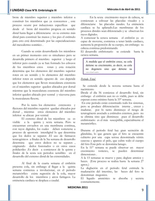 I UNIDAD Clase N°8: Embriología III                                               Miércoles 6 de Abril de 2011

 brote de miembro superior y miembro inferior a                    En la sexta crecimiento mayor de cabeza, se
 constituir los miembros que ya conocemos , este           comienzan a esbozar las placodas visuales y a
 proceso ocurre por inducciones específicas que            diferenciarse las placodas nasales. La eminencia
                                                           cardíaca se ha aplanado.Las membranas de los
 desde el brote del miembro progresa en sentido
                                                           procesos distales sean diferenciado y se observan los
 distal hasta llegar a diferenciarse en su extremo más     rayos digitales.
 distal para constituir las manos y los pies el estímulo   A comenzar la octava semana el embrión ya es
 para esto está determinado por las especializaciones      capaz de moverse, comienza a tener latido cardiaco,
 del mesodermo somítico .                                  aumenta la proporción de su cuerpo, sin embargo su
                                                           cabeza continua predominando
         Cuando se están desarrollando los miembros        El desarrollo embrionario se extiende hasta la
 en un primer momento esto es simultaneo pero se           octava semana.
 desarrolla primero el miembro superior y luego el
                                                               A medida que el embrión crece, su cola
 inferior pero cuando ya se han formado los esbozos
                                                               detiene su crecimiento, es decir, su cola
 de los miembros estos rotan y esta rotación
                                                               no degenera sino que detiene su
 determina que los elementos del miembro superior
                                                               crecimiento.
 roten en un sentido y lo elementos del miembro
 inferior roten en sentido opuesto de eso depende          Periodo Fetal
 que los elementos que lleven musculatura extensora
 en el miembro superior queden ubicados por dorsal           Se extiende desde la novena semana hasta el
 mientras que la musculatura extensora del miembro         nacimiento
                                                           Desde el día 56 comienza el desarrollo fetal, sin
 inferior queden ubicado por ventral y viceversa para      embargo el embrión aun no es viable, pues se debe
 la musculatura flexora.                                   esperan como mínimo hasta la 33° semana.
                                                            En este periodo están constituido todo los sistemas,
         Por lo tanto los elementos extensores y           pero se produce diferenciación interna , crecer y
 flectores del miembro superior quedan ubicados por        madurar; por lo tanto disminuye el riesgo de
 dorsal , mientras estos elementos del miembro             teratogénesis asociado a estímulos externos, pero no
 inferior se ubican por ventral.                           se elimina sino que disminuye pues el desarrollo
         El extremo distal de los miembros ya es           embrionario es el más susceptible, especialmente el
 visible a la quinta y sexta semana. Pero se               metamórfico.
 encuentran envueltos en una membrana continua,
 con rayos digitales, los cuales deben someterse a         Durante el periodo fetal hay gran secreción de
 proceso de apostosis interdigital lo que determina        glándulas, lo que genera que el feto se encuentre
 que los dedos se separen .El uso de fármacos              cubierto por una capa serosa denominada vérnix
 teratogénicos a fínales de la 5ta semana de desarrollo    caseosa y aparece el pelo, que cubre todo el cuerpo
 determina que estos dedeos no se separen ,                del feto Este pelo se denomina lanugo.
 originando dedos fusionados o en otros casos              En la 11° semana se puede observar un mayor
 polidactiles .Es decir a comienzos de la quinta y         crecimiento torácico, se pueden determinar
 finales de la sexta son periodos sensibles en el          dimensiones .
 desarrollo del extremo distal de las extremidades.        A la 13 semanas se mueve y pate; deglute amnios y
                                                           heces. (Este proceso se realiza hasta la semana 27
        Al final de la cuarta semana el embrión            aprox.)
 presenta cola, sin embargo al llegar a la quinta          La deglución en el periodo fetal estimula la
 semana comienza a involucionar, en el periodo             maduración del intestino, las heces del feto se
 metamórfico existe regresión de la cola, mayor            denominan megonios.
 desarrollo de los miembros y arcos faríngeos. La          El líquido amniótico se absorbe y secreta
 eminencia cardiaca se desplaza a caudal.                  constantemente.
                                                 MEDICINA 2011
                                                                                                                 9
 