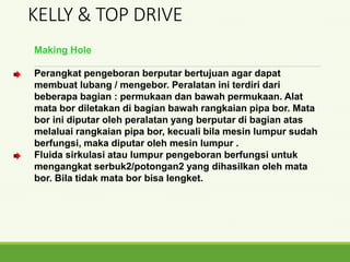 Making Hole
Perangkat pengeboran berputar bertujuan agar dapat
membuat lubang / mengebor. Peralatan ini terdiri dari
beberapa bagian : permukaan dan bawah permukaan. Alat
mata bor diletakan di bagian bawah rangkaian pipa bor. Mata
bor ini diputar oleh peralatan yang berputar di bagian atas
melaluai rangkaian pipa bor, kecuali bila mesin lumpur sudah
berfungsi, maka diputar oleh mesin lumpur .
Fluida sirkulasi atau lumpur pengeboran berfungsi untuk
mengangkat serbuk2/potongan2 yang dihasilkan oleh mata
bor. Bila tidak mata bor bisa lengket.
KELLY & TOP DRIVE
 