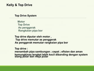 Top Drive System
Motor
Top Drive
As penggerak
Rangkaian pipa bor
Top drive diputar oleh motor ,
Top drive memutar as penggerak
As penggerak memutar rangkaian pipa bor
Top drive :
menambah pipa sambungan ; cepat ; efisien dan aman
kemungkinan lengket lebih kecil dibanding dengan system
stang putar dan meja putar
Kelly & Top Drive
 