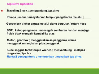 Top Drive Operation
Traveling Block : penggantung top drive
Pompa lumpur : menyalurkan lumpur pengeboran melalui ;
Gooseneck : leher angsa melalui slang berputar / rotary hose
BOP ; katup pengaman ; mencegah semburan liar dan menjaga
fluida tidak mengalir kembali ke atas.
Motor , gear box ; menggerakan as penggerak utama ,
menggerakan rangkaian pipa penggerak.
Kunci inggris torsi/ torque wrench ; menyambung , melepas
rangkaian pipa bor
Rantai2 penggantung ; menurunkan , menaikan top drive.
 