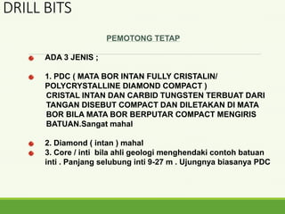 PEMOTONG TETAP
ADA 3 JENIS ;
1. PDC ( MATA BOR INTAN FULLY CRISTALIN/
POLYCRYSTALLINE DIAMOND COMPACT )
CRISTAL INTAN DAN CARBID TUNGSTEN TERBUAT DARI
TANGAN DISEBUT COMPACT DAN DILETAKAN DI MATA
BOR BILA MATA BOR BERPUTAR COMPACT MENGIRIS
BATUAN.Sangat mahal
2. Diamond ( intan ) mahal
3. Core / inti bila ahli geologi menghendaki contoh batuan
inti . Panjang selubung inti 9-27 m . Ujungnya biasanya PDC
DRILL BITS
 