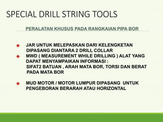 PERALATAN KHUSUS PADA RANGKAIAN PIPA BOR
JAR UNTUK MELEPASKAN DARI KELENGKETAN
DIPASANG DIANTARA 2 DRILL COLLAR
MWD ( MEASUREMENT WHILE DRILLING ) ALAT YANG
DAPAT MENYAMPAIKAN INFORMASI :
SIFAT2 BATUAN , ARAH MATA BOR, TORSI DAN BERAT
PADA MATA BOR
MUD MOTOR / MOTOR LUMPUR DIPASANG UNTUK
PENGEBORAN BERARAH ATAU HORIZONTAL
SPECIAL DRILL STRING TOOLS
 