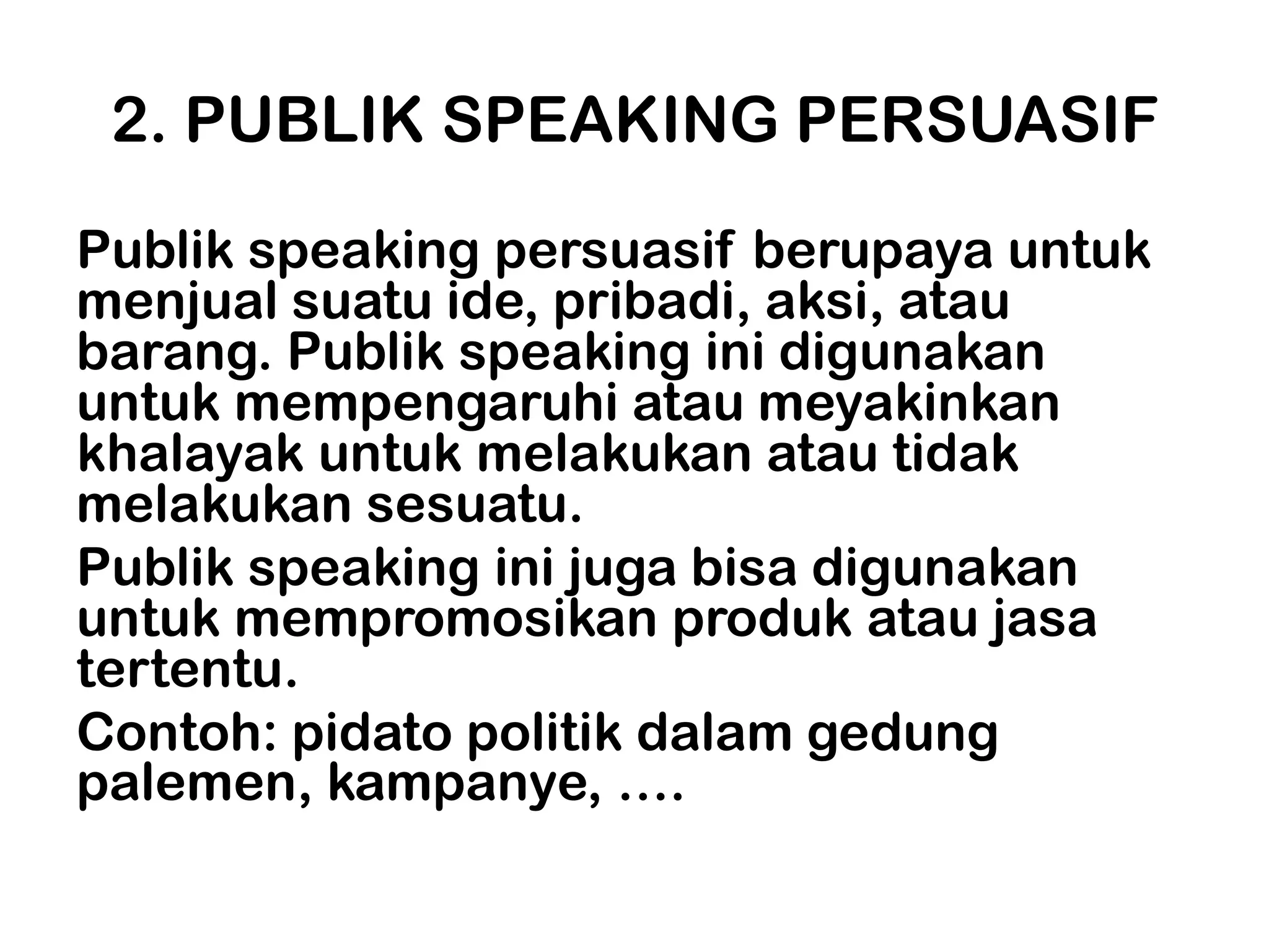 2. PUBLIK SPEAKING PERSUASIF
Publik speaking persuasif berupaya untuk
menjual suatu ide, pribadi, aksi, atau
barang. Publik speaking ini digunakan
untuk mempengaruhi atau meyakinkan
khalayak untuk melakukan atau tidak
melakukan sesuatu.
Publik speaking ini juga bisa digunakan
untuk mempromosikan produk atau jasa
tertentu.
Contoh: pidato politik dalam gedung
palemen, kampanye, ….
 