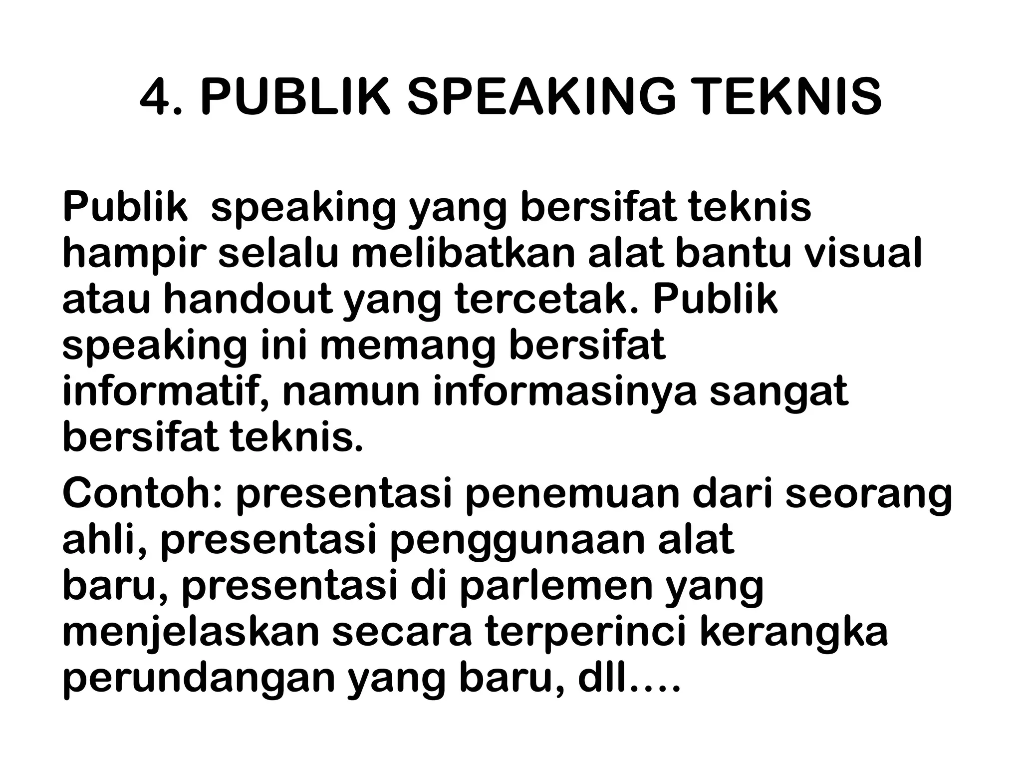 4. PUBLIK SPEAKING TEKNIS

Publik speaking yang bersifat teknis
hampir selalu melibatkan alat bantu visual
atau handout yang tercetak. Publik
speaking ini memang bersifat
informatif, namun informasinya sangat
bersifat teknis.
Contoh: presentasi penemuan dari seorang
ahli, presentasi penggunaan alat
baru, presentasi di parlemen yang
menjelaskan secara terperinci kerangka
perundangan yang baru, dll….
 