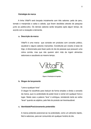 8



      Estratégia de marca


     A linha VittaFit será lançada inicialmente com três sabores: peito de peru,
tomate e manjericão e salsa e cebola, que foram decididos através de pesquisa
junto ao público-alvo. Os demais sabores serão lançados após algum tempo, de
acordo com a recepção e demanda.


      a. Descrição da marca


         VittaFit é uma marca que consiste em produtos com conceito prático,
         saudável e alguns sabores marcantes. Constituída por snacks à base de
         trigo, é direcionada para fazer parte do dia de pessoas que possuem uma
         rotina corrida, mas que não querem abrir mão de ingerir alimentos
         saborosos e saudáveis ao mesmo tempo.




                                   Figura 2: Ilustração do logotipo



      b. Slogan de lançamento


         “Leve a qualquer hora”
         O slogan foi escolhido para traduzir de forma simples e direta o conceito
         da marca, que é a praticidade de poder levar e comer em qualquer hora e
         lugar. Neste caso a palavra “leve” é ambígua, remetendo tanto ao verbo
         “levar” quando ao adjetivo, pelo fato do produto ser leve/saudável.


      c. Identidade/Posicionamento pretendido


         A marca pretende posicionar-se na praticidade, como um alimento rápido,
         fácil e saboroso, para ser consumido em qualquer horário do dia.
 