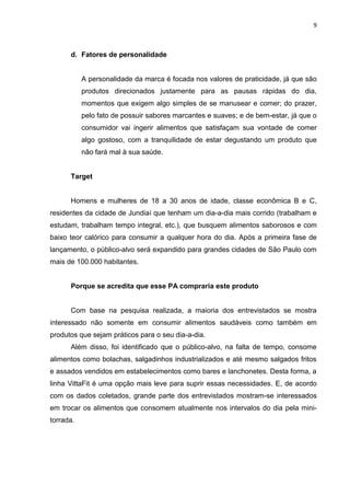 9



      d. Fatores de personalidade


           A personalidade da marca é focada nos valores de praticidade, já que são
           produtos direcionados justamente para as pausas rápidas do dia,
           momentos que exigem algo simples de se manusear e comer; do prazer,
           pelo fato de possuir sabores marcantes e suaves; e de bem-estar, já que o
           consumidor vai ingerir alimentos que satisfaçam sua vontade de comer
           algo gostoso, com a tranquilidade de estar degustando um produto que
           não fará mal à sua saúde.


      Target


      Homens e mulheres de 18 a 30 anos de idade, classe econômica B e C,
residentes da cidade de Jundiaí que tenham um dia-a-dia mais corrido (trabalham e
estudam, trabalham tempo integral, etc.), que busquem alimentos saborosos e com
baixo teor calórico para consumir a qualquer hora do dia. Após a primeira fase de
lançamento, o público-alvo será expandido para grandes cidades de São Paulo com
mais de 100.000 habitantes.


      Porque se acredita que esse PA compraria este produto


      Com base na pesquisa realizada, a maioria dos entrevistados se mostra
interessado não somente em consumir alimentos saudáveis como também em
produtos que sejam práticos para o seu dia-a-dia.
      Além disso, foi identificado que o público-alvo, na falta de tempo, consome
alimentos como bolachas, salgadinhos industrializados e até mesmo salgados fritos
e assados vendidos em estabelecimentos como bares e lanchonetes. Desta forma, a
linha VittaFit é uma opção mais leve para suprir essas necessidades. E, de acordo
com os dados coletados, grande parte dos entrevistados mostram-se interessados
em trocar os alimentos que consomem atualmente nos intervalos do dia pela mini-
torrada.
 