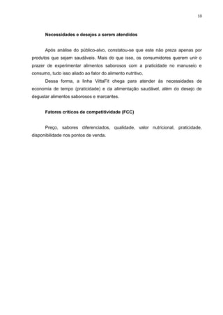 10



      Necessidades e desejos a serem atendidos


      Após análise do público-alvo, constatou-se que este não preza apenas por
produtos que sejam saudáveis. Mais do que isso, os consumidores querem unir o
prazer de experimentar alimentos saborosos com a praticidade no manuseio e
consumo, tudo isso aliado ao fator do alimento nutritivo.
      Dessa forma, a linha VittaFit chega para atender às necessidades de
economia de tempo (praticidade) e da alimentação saudável, além do desejo de
degustar alimentos saborosos e marcantes.


      Fatores críticos de competitividade (FCC)


      Preço, sabores diferenciados, qualidade, valor nutricional, praticidade,
disponibilidade nos pontos de venda.
 