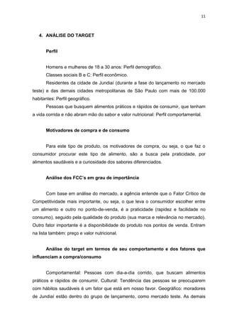 11



   4. ANÁLISE DO TARGET


      Perfil


      Homens e mulheres de 18 a 30 anos: Perfil demográfico.
      Classes sociais B e C: Perfil econômico.
      Residentes da cidade de Jundiaí (durante a fase do lançamento no mercado
teste) e das demais cidades metropolitanas de São Paulo com mais de 100.000
habitantes: Perfil geográfico.
      Pessoas que busquem alimentos práticos e rápidos de consumir, que tenham
a vida corrida e não abram mão do sabor e valor nutricional: Perfil comportamental.


      Motivadores de compra e de consumo


      Para este tipo de produto, os motivadores de compra, ou seja, o que faz o
consumidor procurar este tipo de alimento, são a busca pela praticidade, por
alimentos saudáveis e a curiosidade dos sabores diferenciados.


      Análise dos FCC’s em grau de importância


      Com base em análise do mercado, a agência entende que o Fator Crítico de
Competitividade mais importante, ou seja, o que leva o consumidor escolher entre
um alimento e outro no ponto-de-venda, é a praticidade (rapidez e facilidade no
consumo), seguido pela qualidade do produto (sua marca e relevância no mercado).
Outro fator importante é a disponibilidade do produto nos pontos de venda. Entram
na lista também: preço e valor nutricional.


      Análise do target em termos de seu comportamento e dos fatores que
influenciam a compra/consumo


      Comportamental: Pessoas com dia-a-dia corrido, que buscam alimentos
práticos e rápidos de consumir. Cultural: Tendência das pessoas se preocuparem
com hábitos saudáveis é um fator que está em nosso favor. Geográfico: moradores
de Jundiaí estão dentro do grupo de lançamento, como mercado teste. As demais
 