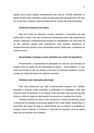 12



regiões como outras cidades metropolitanas com mais de 100.000 habitantes no
estado de São Paulo, entretanto, serão incluídas após fase de lançamento. Por isso,
em um primeiro momento, esses mercados fora de Jundiaí não serão penetrados.


      Analise de frequência de compra


      Além de a linha ser saborosa e possuir variedade, o consumidor que está
acostumado a ingerir esse tipo de alimentos diariamente possui alta frequência de
compra, realizando o reabastecimento semanal ou mensalmente. Por outro lado, há
os que compram apenas para experimentar, para ocasiões específicas ou
simplesmente para atender a uma necessidade pontual. Neste caso, a frequência de
compra é menor.


      Necessidades e desejos a serem atendidos por ordem de importância


      Primeiramente, a necessidade de praticidade do consumo nos intervalos de
horários entre as tarefas do dia (otimização de tempo) – como trabalho e a aula,
entre uma reunião e outra, etc. Depois, a busca por um alimento saudável e, por fim,
o prazer por ingerir alimentos com sabores marcantes.


      Atributos mais valorizados pelo target


      Para este público-alvo que está constantemente ocupado com trabalho,
faculdade e diversas outras atividades, a praticidade na embalagem, tanto para
consumo como no manuseio, é um atributo muito valorizado, para que ele seja fácil
de levar a todos os lugares e seja ingerido nas pausas ou a qualquer hora do dia.
      Também é levado em conta o valor nutricional e a leveza do alimento, já que
o consumidor em questão se preocupa bastante com o fator saúde. Apesar disso, é
importante não deixar de lado as características que se referem à qualidade do
produto, como os sabores, a crocância e o fato dele ser sequinho, como se espera
desse tipo de alimento (mini torradas).
 