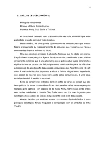14



   5. ANÁLISE DE CONCORRÊNCIA


       Principais concorrentes
       Diretos: eQlibri e Crocantíssimo
       Indiretos: Nutry, Club Social e Trakinas


       O consumidor brasileiro vem buscando cada vez mais alimentos que aliem
praticidade e saúde, sem abrir mão do sabor.
       Neste cenário, há uma grande oportunidade de mercado para que marcas
façam o lançamento ou reposicionamento de alimentos que venham a ser nossos
concorrentes diretos e indiretos no futuro.
       Uma das possíveis ameaças é a bolacha Trakinas, que foi citada com grande
frequência em nossa pesquisa. Apesar de não estar concorrendo com nosso produto
diretamente, notamos que é uma alternativa que o público-alvo busca para lanches
rápidos durante as pausas dia. Até porque é uma marca que fez parte da infância e
adolescência de grande parte das pessoas entrevistadas que hoje têm entre 18 e 30
anos. A marca de biscoitos já passou a adotar a farinha integral como ingrediente,
que apesar de não ter sido muito bem aceita pelos consumidores, é uma clara
tentativa de aderir à tendência saudável.
       Entre os concorrentes indiretos, também estão as barras de cereal, que são
itens práticos de serem consumidos e foram mencionadas várias vezes na pesquisa
realizada pela agência – em especial as da marca Nutry. Além dessa, ainda entrou
com muitas referências o biscoito Club Social como um dos mais ingeridos para
satisfazer a necessidade de falta de tempo durante o dia-a-dia das pessoas.
       Abaixo, tabelas que analisam esses concorrentes diretos/indiretos e suas
principais estratégias, forças, fraquezas e comparação com os atributos da linha
VittaFit.
 