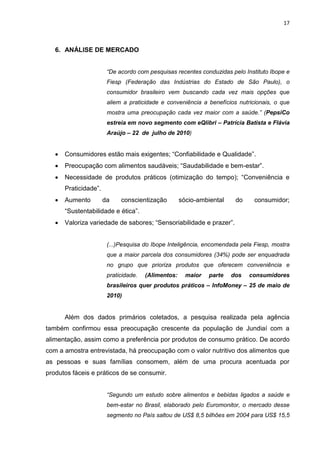 17



   6. ANÁLISE DE MERCADO


                        “De acordo com pesquisas recentes conduzidas pelo Instituto Ibope e
                        Fiesp (Federação das Indústrias do Estado de São Paulo), o
                        consumidor brasileiro vem buscando cada vez mais opções que
                        aliem a praticidade e conveniência a benefícios nutricionais, o que
                        mostra uma preocupação cada vez maior com a saúde.” (PepsiCo
                        estreia em novo segmento com eQlibri – Patrícia Batista e Flávia
                        Araújo – 22 de julho de 2010)


      Consumidores estão mais exigentes; “Confiabilidade e Qualidade”.
      Preocupação com alimentos saudáveis; “Saudabilidade e bem-estar”.
      Necessidade de produtos práticos (otimização do tempo); “Conveniência e
       Praticidade”.
      Aumento         da    conscientização         sócio-ambiental    do    consumidor;
       “Sustentabilidade e ética”.
      Valoriza variedade de sabores; “Sensoriabilidade e prazer”.


                        (...)Pesquisa do Ibope Inteligência, encomendada pela Fiesp, mostra
                        que a maior parcela dos consumidores (34%) pode ser enquadrada
                        no grupo que prioriza produtos que oferecem conveniência e
                        praticidade.   (Alimentos:     maior   parte   dos   consumidores
                        brasileiros quer produtos práticos – InfoMoney – 25 de maio de
                        2010)


       Além dos dados primários coletados, a pesquisa realizada pela agência
também confirmou essa preocupação crescente da população de Jundiaí com a
alimentação, assim como a preferência por produtos de consumo prático. De acordo
com a amostra entrevistada, há preocupação com o valor nutritivo dos alimentos que
as pessoas e suas famílias consomem, além de uma procura acentuada por
produtos fáceis e práticos de se consumir.


                        “Segundo um estudo sobre alimentos e bebidas ligados a saúde e
                        bem-estar no Brasil, elaborado pelo Euromonitor, o mercado desse
                        segmento no País saltou de US$ 8,5 bilhões em 2004 para US$ 15,5
 