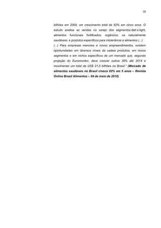 18



bilhões em 2009, um crescimento total de 82% em cinco anos. O
estudo analisa as vendas no varejo dos segmentos diet e light;
alimentos   funcionais   fortificados;   orgânicos;   os   naturalmente
saudáveis; e produtos específicos para intolerância a alimentos.(...)
(...) Para empresas menores e novos empreendimentos, existem
oportunidades em diversos níveis da cadeia produtiva, em novos
segmentos e em nichos específicos de um mercado que, segundo
projeção do Euromonitor, deve crescer outros 39% até 2014 e
movimentar um total de US$ 21,5 bilhões no Brasil.” (Mercado de
alimentos saudáveis no Brasil cresce 82% em 5 anos – Revista
Online Brasil Alimentos – 04 de maio de 2010)
 