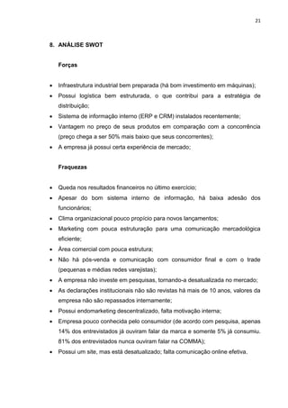 21



8. ANÁLISE SWOT


    Forças


   Infraestrutura industrial bem preparada (há bom investimento em máquinas);
   Possui logística bem estruturada, o que contribui para a estratégia de
    distribuição;
   Sistema de informação interno (ERP e CRM) instalados recentemente;
   Vantagem no preço de seus produtos em comparação com a concorrência
    (preço chega a ser 50% mais baixo que seus concorrentes);
   A empresa já possui certa experiência de mercado;


    Fraquezas


   Queda nos resultados financeiros no último exercício;
   Apesar do bom sistema interno de informação, há baixa adesão dos
    funcionários;
   Clima organizacional pouco propício para novos lançamentos;
   Marketing com pouca estruturação para uma comunicação mercadológica
    eficiente;
   Área comercial com pouca estrutura;
   Não há pós-venda e comunicação com consumidor final e com o trade
    (pequenas e médias redes varejistas);
   A empresa não investe em pesquisas, tornando-a desatualizada no mercado;
   As declarações institucionais não são revistas há mais de 10 anos, valores da
    empresa não são repassados internamente;
   Possui endomarketing descentralizado, falta motivação interna;
   Empresa pouco conhecida pelo consumidor (de acordo com pesquisa, apenas
    14% dos entrevistados já ouviram falar da marca e somente 5% já consumiu.
    81% dos entrevistados nunca ouviram falar na COMMA);
   Possui um site, mas está desatualizado; falta comunicação online efetiva.
 