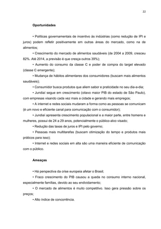 22



      Oportunidades


      • Políticas governamentais de incentivo às indústrias (como redução de IPI e
juros) podem refletir positivamente em outras áreas do mercado, como na de
alimentos;
      • Crescimento do mercado de alimentos saudáveis (de 2004 a 2009, cresceu
82%. Até 2014, a previsão é que cresça outros 39%);
      • Aumento do consumo da classe C e poder de compra do target elevado
(classe C emergente);
      • Mudança de hábitos alimentares dos consumidores (buscam mais alimentos
saudáveis);
      • Consumidor busca produtos que aliem sabor e praticidade no seu dia-a-dia;
      • Jundiaí segue em crescimento (oitavo maior PIB do estado de São Paulo),
com empresas visando cada vez mais a cidade e gerando mais empregos;
      • A internet e redes sociais mudaram a forma como as pessoas se comunicam
(é um novo e eficiente canal para comunicação com o consumidor);
      • Jundiaí apresenta crescimento populacional e a maior parte, entre homens e
mulheres, possui de 24 a 29 anos, potencialmente o público-alvo visado;
      • Redução das taxas de juros e IPI pelo governo;
      • Pessoas mais multitarefas (buscam otimização do tempo e produtos mais
práticos para isso);
      • Internet e redes sociais em alta são uma maneira eficiente de comunicação
com o público.


      Ameaças


      • Há perspectiva da crise europeia afetar o Brasil;
      • Fraco crescimento do PIB causou a queda no consumo interno nacional,
especialmente famílias, devido ao seu endividamento;
      • O mercado de alimentos é muito competitivo. Isso gera pressão sobre os
preços;
      • Alto índice de concorrência.
 