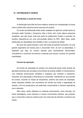 24



  10. DISTRIBUIÇÃO E VENDAS


      Distribuição e canais de venda


      A distribuição será feita de forma seletiva, levando em consideração os locais
onde o público alvo costuma buscar esse tipo de produto.
      Os canais de distribuição serão redes varejistas em geral de Jundiaí (entre as
principais estão Carrefour, Coopercica, Boa e Extra, sem contar alguns pequenos
varejistas), que são locais onde boa parte do público-alvo finaliza o processo de
escolha, baseando-se em uma comunicação efetiva no PDV. Além disso, serão
distribuídas em atacadistas como Roldão e Açaí, os maiores da cidade.
      No caso dos supermercados, como são locais de grande movimento, há uma
grande expectativa de vendas para o consumidor final. Já com os atacadistas, é
esperado que haja um número elevado para revendedores (lanchonetes,
mercadinhos e comércios de bairros) e pessoas que buscam comprar em grandes
quantidades.


      Formas de exposição


      As formas de exposição do produto nos pontos-de-venda serão através de
gôndolas próximas aos principais concorrentes do produto (eQlibri e Crocantíssimo),
com materiais promocionais (wobblers e stoppers) que remetam à campanha,
induzindo uma associação e lembrança do consumidor, interferindo em sua escolha
de compra. Durante os meses de lançamento, próximo aos locais de exposição,
serão colocados balcões com promotores de vendas que farão a degustação do
produto, a fim de proporcionar aos potenciais consumidores a primeira experiência
com o alimento.
      Além disso, serão utilizados os materiais promocionais, como clip-strip, em
locais estratégicos, como próximos a nossos concorrentes indiretos, aos produtos
que o consumidor costuma comprar junto com esse tipo de alimento e próximos aos
caixas.
 