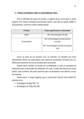 25



   11. PREÇO ESTIMADO PARA O CONSUMIDOR FINAL


       Para a definição do preço do produto, a agência levou como base o preço
sugerido dos nossos principais concorrentes diretos, que são os snacks eQlibri e
Crocantíssimo, conforme mostra a tabela abaixo:


                 Produto                   Preço sugerido para o consumidor

                 eQlibri                       R$ 1,30 (embalagem de 40g)

                                           R$ 1,29 (embalagem de 45g sabores
              Crocantíssimo                             normais)

                                         R$ 1,39 (embalagem de 45g dos sabores
                                                          Hot)




       Como se trata de um produto novo no mercado, foi decidido que seria
interessante manter um preço abaixo das marcas já conhecidas, tornando isso um
diferencial importante na hora da escolha pelo consumidor.
       Apesar disso, também foi levado em consideração o custo na aquisição do
maquinário para a fabricação dos alimentos. Por isso, o preço não deveria ser muito
abaixo, caso contrário, não seria possível cobrir as despesas e isso afetaria o lucro
da empresa.
       Sendo assim, o preço sugerido para o consumidor final da linha VittaFit foi
definido como:
      Embalagem de 40g: R$ 1,15
      Embalagem de 100g: R$ 2,99
 