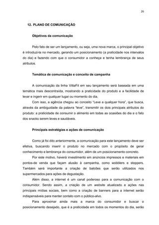 26



   12. PLANO DE COMUNICAÇÃO


       Objetivos da comunicação


       Pelo fato de ser um lançamento, ou seja, uma nova marca, o principal objetivo
é introduzi-la no mercado, gerando um posicionamento (a praticidade nos intervalos
do dia) e fazendo com que o consumidor a conheça e tenha lembrança de seus
atributos.


       Temática de comunicação e conceito de campanha


       A comunicação da linha VittaFit em seu lançamento será baseada em uma
temática mais descontraída, mostrando a praticidade do produto e a facilidade de
levar e ingerir em qualquer lugar ou momento do dia.
       Com isso, a agência chegou ao conceito “Leve a qualquer hora”, que busca,
através da ambiguidade da palavra “leve”, transmitir os dois principais atributos do
produto: a praticidade de consumir o alimento em todas as ocasiões do dia e o fato
dos snacks serem leves e saudáveis.


       Principais estratégias e ações de comunicação


       Como já foi dito anteriormente, a comunicação para este lançamento deve ser
efetiva, buscando inserir o produto no mercado com o propósito de gerar
conhecimento e lembrança do consumidor, além de um posicionamento concreto.
       Por este motivo, haverá investimento em anúncios impressos e materiais em
pontos-de venda que façam alusão à campanha, como wobblers e stoppers.
Também será importante a criação de balcões que serão utilizados nos
supermercados para ações de degustação.
       Além disso, a internet é um canal poderoso para a comunicação com o
consumidor. Sendo assim, a criação de um website atualizado e ações nas
principais mídias sociais, bem como a criação de banners para a internet serão
indispensáveis para manter contato com o público-alvo.
       Para   aproximar ainda    mais a marca do         consumidor e buscar o
posicionamento desejado, que é a praticidade em todos os momentos do dia, serão
 