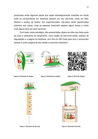 27



produzidas ainda algumas peças que serão estrategicamente inseridas em locais
onde os consumidores em potencial passam em seu dia-a-dia, como em filas,
trânsito e pontos de ônibus. Em supermercados, clip-strips serão posicionados
próximos aos caixas, onde as pessoas costumam esperar algum tempo e incluir
mais alguns itens em seus carrinhos.
         Com base nessa estratégia, são apresentadas abaixo as artes que farão parte
de toda a campanha de lançamento, como ações de ponto-de-venda, balcões de
degustação e a página do facebook, com link em QR Code para que o consumidor
acesse e curta a página de seu celular e anúncios impressos:




Figura 4: Ilustração de stopper               Figura 5: Ilustração de wobbler            Figura 6: QR Code Original




         Figura 7: Ilustração do clip strip                                     Figura 8: Ilustração de balcão
 