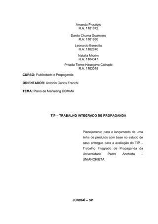 Amanda Procópio
                                   R.A: 1101672

                             Danilo Chuma Guarniero
                                  R.A: 1101630
                                  Leonardo Benedito
                                    R.A: 1102670
                                    Natalia Miorim
                                    R.A: 1104347
                         Priscila Tieme Hasegava Colhado
                                    R.A: 1103018
CURSO: Publicidade e Propaganda

ORIENTADOR: Antonio Carlos Franchi

TEMA: Plano de Marketing COMMA




                 TIP – TRABALHO INTEGRADO DE PROPAGANDA




                                       Planejamento para o lançamento de uma
                                       linha de produtos com base no estudo de
                                       caso entregue para a avaliação do TIP –
                                       Trabalho Integrado de Propaganda da
                                       Universidade    Padre    Anchieta    –
                                       UNIANCHIETA.




                              JUNDIAÍ – SP
 