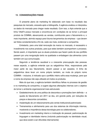 30



  13. CONSIDERAÇÕES FINAIS


       O presente plano de marketing foi elaborado com base no resultado das
pesquisas de mercado, anexada após a bibliografia. A agência analisou e interpretou
os dados do mercado para chegar neste resultado. Com isso, a Apis entende que a
linha VittaFit possui mercado e encontra-se em condições de se tornar o principal
produto da COMMA, alavancando as vendas, contribuindo para o faturamento e, o
mais importante, abrindo espaço para futuros lançamentos da empresa – que devem
ser feitos constantemente a fim de, cada vez mais, evidenciar a companhia.
       Entretanto, para uma total renovação da marca no mercado, é necessário o
investimento nos outros produtos, para que estes também acompanhem o processo.
Sendo assim, é importante que os atuais produtos que fazem parte de seu portfólio
passem por uma revigoração tanto na qualidade e embalagem dos alimentos como
também em sua comunicação.
       Seguindo a tendência saudável e a crescente preocupação das pessoas
nesse aspecto, a agência entende que os salgadinhos fritos, responsáveis pela
maior parte de seu faturamento, devem passar a ser assados. A linha de
salgadinhos deve levar um nome próprio também, ao invés do próprio nome
COMMA – inclusive, é indicado que o portfólio inteiro sofra essa mudança, para que
o nome da empresa não seja utilizado em todos os produtos.
       Mais do que isso, a agência também identificou falhas no processo de gestão
e no marketing da companhia, e sugere algumas alterações internas com o objetivo
de tornar o ambiente organizacional mais estruturado:
      Estabelecimento de uma política de descontos e promoções bem definida – a
       queda do faturamento em 2011 se deu, em grande parte, por reduções de
       preços e descontos concedidos;
      Implantação de um relacionamento pós-venda institucional padronizado
      Treinamentos e alinhamento para uso dos sistemas de informação internos,
       mostrando a importância dessa tecnologia para os colaboradores;
      Investimento em marketing interno e motivação de pessoal, padronização de
       linguagem e identidade interna (incluindo padronização na identidade visual,
       que deve existir e ser difundida internamente)
 
