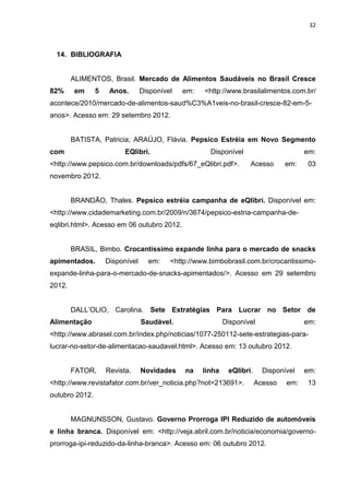 32



  14. BIBLIOGRAFIA


        ALIMENTOS, Brasil. Mercado de Alimentos Saudáveis no Brasil Cresce
82%      em     5    Anos.       Disponível   em:   <http://www.brasilalimentos.com.br/
acontece/2010/mercado-de-alimentos-saud%C3%A1veis-no-brasil-cresce-82-em-5-
anos>. Acesso em: 29 setembro 2012.


        BATISTA, Patricia; ARAÚJO, Flávia. Pepsico Estréia em Novo Segmento
com                       EQlibri.                    Disponível                       em:
<http://www.pepsico.com.br/downloads/pdfs/67_eQlibri.pdf>.          Acesso       em:    03
novembro 2012.


        BRANDÃO, Thales. Pepsico estréia campanha de eQlibri. Disponível em:
<http://www.cidademarketing.com.br/2009/n/3674/pepsico-estria-campanha-de-
eqlibri.html>. Acesso em 06 outubro 2012.


        BRASIL, Bimbo. Crocantíssimo expande linha para o mercado de snacks
apimentados.        Disponível     em:    <http://www.bimbobrasil.com.br/crocantissimo-
expande-linha-para-o-mercado-de-snacks-apimentados/>. Acesso em 29 setembro
2012.


        DALL’OLIO, Carolina. Sete Estratégias Para Lucrar no Setor de
Alimentação                      Saudável.                  Disponível                 em:
<http://www.abrasel.com.br/index.php/noticias/1077-250112-sete-estrategias-para-
lucrar-no-setor-de-alimentacao-saudavel.html>. Acesso em: 13 outubro 2012.


        FATOR,      Revista.     Novidades    na    linha    eQlibri.     Disponível   em:
<http://www.revistafator.com.br/ver_noticia.php?not=213691>.            Acesso   em:   13
outubro 2012.


        MAGNUNSSON, Gustavo. Governo Prorroga IPI Reduzido de automóveis
e linha branca. Disponível em: <http://veja.abril.com.br/noticia/economia/governo-
prorroga-ipi-reduzido-da-linha-branca>. Acesso em: 06 outubro 2012.
 