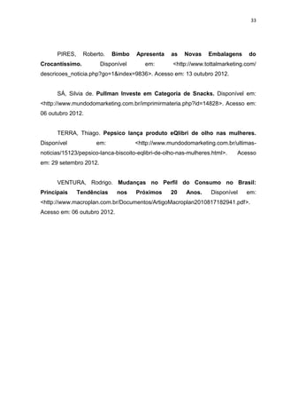 33




      PIRES,     Roberto.   Bimbo    Apresenta     as   Novas    Embalagens     do
Crocantíssimo.          Disponível      em:        <http://www.tottalmarketing.com/
descricoes_noticia.php?go=1&index=9836>. Acesso em: 13 outubro 2012.


      SÁ, Silvia de. Pullman Investe em Categoria de Snacks. Disponível em:
<http://www.mundodomarketing.com.br/imprimirmateria.php?id=14828>. Acesso em:
06 outubro 2012.


      TERRA, Thiago. Pepsico lança produto eQlibri de olho nas mulheres.
Disponível           em:             <http://www.mundodomarketing.com.br/ultimas-
noticias/15123/pepsico-lanca-biscoito-eqlibri-de-olho-nas-mulheres.html>.   Acesso
em: 29 setembro 2012.


      VENTURA, Rodrigo. Mudanças no Perfil do Consumo no Brasil:
Principais     Tendências     nos    Próximos      20    Anos.    Disponível   em:
<http://www.macroplan.com.br/Documentos/ArtigoMacroplan2010817182941.pdf>.
Acesso em: 06 outubro 2012.
 