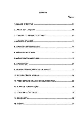 SUMÁRIO

                                                                                                         Páginas



1.SUMÁRIO EXECUTIVO ................................................................................... 04


2.LINHA A SER LANÇADA ............................................................................... 06


3.CONCEITO DO PRODUTO ESCOLHIDO........................................................ 07


4.ANÁLISE DO TARGET .................................................................................... 11


5.ANÁLISE DE CONCORRÊNCIA...................................................................... 14


6.ANÁLISE DE MERCADO ................................................................................. 17


7.ANÁLISE MACROAMBIENTAL ....................................................................... 19


8.ANÁLISE SWOT .............................................................................................. 21


9.OBJETIVO DE LANÇAMENTO E DE VENDAS .............................................. 23


10. DISTRIBUIÇÃO DE VENDAS ........................................................................ 24


11. PREÇO ESTIMADO PARA O CONSUMIDOR FINAL ................................... 25


12. PLANO DE COMUNICAÇÃO ........................................................................ 26


13. CONSIDERAÇÕES FINAIS ........................................................................... 30


14. BIBLIOGRAFIA .............................................................................................. 32


15. ANEXOS ........................................................................................................ 34
 