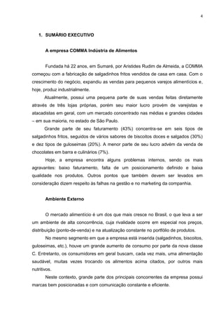 4



   1. SUMÁRIO EXECUTIVO


       A empresa COMMA Indústria de Alimentos


       Fundada há 22 anos, em Sumaré, por Aristides Rudim de Almeida, a COMMA
começou com a fabricação de salgadinhos fritos vendidos de casa em casa. Com o
crescimento do negócio, expandiu as vendas para pequenos varejos alimentícios e,
hoje, produz industrialmente.
       Atualmente, possui uma pequena parte de suas vendas feitas diretamente
através de três lojas próprias, porém seu maior lucro provém de varejistas e
atacadistas em geral, com um mercado concentrado nas médias e grandes cidades
– em sua maioria, no estado de São Paulo.
       Grande parte de seu faturamento (43%) concentra-se em seis tipos de
salgadinhos fritos, seguidos de vários sabores de biscoitos doces e salgados (30%)
e dez tipos de guloseimas (20%). A menor parte de seu lucro advém da venda de
chocolates em barra e culinários (7%).
       Hoje, a empresa encontra alguns problemas internos, sendo os mais
agravantes: baixo faturamento, falta de um posicionamento definido e baixa
qualidade nos produtos. Outros pontos que também devem ser levados em
consideração dizem respeito às falhas na gestão e no marketing da companhia.


       Ambiente Externo


       O mercado alimentício é um dos que mais cresce no Brasil, o que leva a ser
um ambiente de alta concorrência, cuja rivalidade ocorre em especial nos preços,
distribuição (ponto-de-venda) e na atualização constante no portfólio de produtos.
       No mesmo segmento em que a empresa está inserida (salgadinhos, biscoitos,
guloseimas, etc.), houve um grande aumento de consumo por parte da nova classe
C. Entretanto, os consumidores em geral buscam, cada vez mais, uma alimentação
saudável, muitas vezes trocando os alimentos acima citados, por outros mais
nutritivos.
       Neste contexto, grande parte dos principais concorrentes da empresa possui
marcas bem posicionadas e com comunicação constante e eficiente.
 