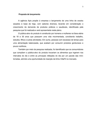 5



      Proposta de lançamento


      A agência Apis propõe à empresa o lançamento de uma linha de snacks
assados à base de trigo, com sabores diversos, levando em consideração o
crescimento da demanda de produtos práticos e saudáveis, identificada pela
pesquisa que foi realizada e será apresentada neste plano.
      O público-alvo do produto é constituído por homens e mulheres na faixa etária
de 18 a 30 anos que possuem uma vida movimentada, conciliando trabalho,
estudos, filhos e outras atividades. Em suma, pessoas com escassez de tempo para
uma alimentação balanceada, que acabam por consumir produtos gordurosos e
pouco nutritivos.
      Também por meio da pesquisa realizada, foi identificado que os consumidores
que compõem o público-alvo do produto trocariam os alimentos que ingerem nos
intervalos do dia e entre as principais refeições do dia por um pacote das mini-
torradas, abrindo uma oportunidade de inserção da linha VittaFit no mercado.
 