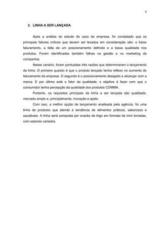 6



   2. LINHA A SER LANÇADA


      Após a análise do estudo de caso da empresa, foi constatado que os
principais fatores críticos que devem ser levados em consideração são: o baixo
faturamento, a falta de um posicionamento definido e a baixa qualidade nos
produtos. Foram identificadas também falhas na gestão e no marketing da
companhia.
      Nesse cenário, foram pontuadas três razões que determinaram o lançamento
da linha. O primeiro quesito é que o produto lançado tenha reflexo no aumento do
faturamento da empresa. O segundo é o posicionamento desejado a alcançar com a
marca. E por último está o fator da qualidade: o objetivo é fazer com que o
consumidor tenha percepção da qualidade dos produtos COMMA.
      Portanto, os requisitos principais da linha a ser lançada são qualidade,
mercado amplo e, principalmente, inovação e apelo.
      Com isso, a melhor opção de lançamento analisada pela agência, foi uma
linha de produtos que atende à tendência de alimentos práticos, saborosos e
saudáveis. A linha será composta por snacks de trigo em formato de mini torradas,
com sabores variados.
 
