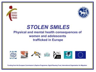 STOLEN SMILES Physical and mental health consequences of  women and adolescents  trafficked in Europe Funding from the Eur...