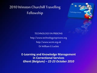 2010 WinstonChurchill Travelling
Fellowship
TECHNOLOGY IN PRISONS
http://www.technologyinprisons.org
http://www.wcmt.org.uk
Dr William G Lockitt
E-Learning and Knowledge Management
in Correctional Services
Ghent (Belgium) – 22-23 October 2010
 
