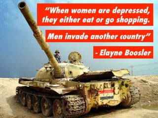 “When women are depressed,
they either eat or go shopping.

 Men invade another country”

               - Elayne Boosler
 
