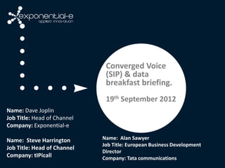 Converged Voice
                              (SIP) & data
                              breakfast briefing.
                              19th September 2012
Name: Dave Joplin
Job Title: Head of Channel
Company: Exponential-e

Name: Steve Harrington       Name: Alan Sawyer
                             Job Title: European Business Development
Job Title: Head of Channel
                             Director
Company: tIPicall            Company: Tata communications
 
