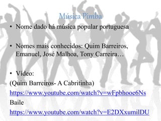 Música Pimba
• Nome dado à música popular portuguesa
• Nomes mais conhecidos: Quim Barreiros,
Emanuel, José Malhoa, Tony Carreira…
• Vídeo:
(Quim Barreiros- A Cabritinha)
https://www.youtube.com/watch?v=wFpbhooe6Ns
Baile
https://www.youtube.com/watch?v=E2DXxumilDU
 