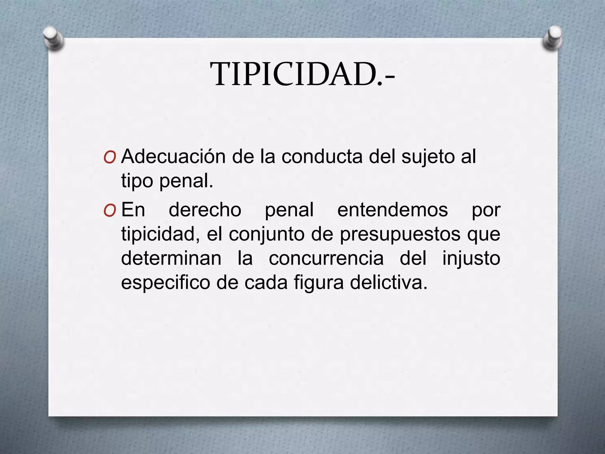 TIPICIDAD.-
O Adecuación de la conducta del sujeto al
tipo penal.
O En derecho penal entendemos por
tipicidad, el conjunto de presupuestos que
determinan la concurrencia del injusto
especifico de cada figura delictiva.