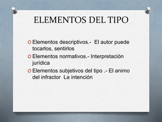 ELEMENTOS DEL TIPO
O Elementos descriptivos.- El autor puede
tocarlos, sentirlos
O Elementos normativos.- Interpretación
jurídica
O Elementos subjetivos del tipo .- El animo
del infractor La intención
 