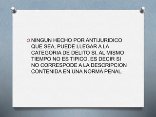 O NINGUN HECHO POR ANTIJURIDICO
QUE SEA, PUEDE LLEGAR A LA
CATEGORIA DE DELITO SI, AL MISMO
TIEMPO NO ES TIPICO, ES DECIR SI
NO CORRESPODE A LA DESCRIPCION
CONTENIDA EN UNA NORMA PENAL.
 