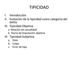TIPICIDAD 
I. Introducción 
II. Evolución de la tipicidad como categoría del 
delito 
III. Tipicidad Objetiva 
a. Relación de causalidad 
b. Teoría de Imputación objetiva 
IV. Tipicidad Subjetiva 
a. Dolo 
b. Culpa 
c. Error de tipo 
 