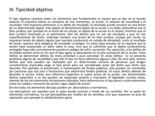 III. Tipicidad objetiva 
El tipo objetivo contiene todos los elementos que fundamentan lo injusto que se dan en el mundo 
exterior. El esquema básico se compone de tres elementos: la acción, la relación de causalidad y el 
resultado. Este esquema pertenece a un delito de resultado. El resultado puede consistir en una lesión 
de un determinado objeto. Este objeto se denominará objeto de la acción y no debe confundirse con el 
bien jurídico; por ejemplo en el hurto de un celular, el objeto de la acción es el celular, mientras que el 
bien jurídico lesionado es el patrimonio. Aún los delitos que no son de resultado y que no son 
específicamente de lesión, importan siempre una lesión de un bien jurídico, aunque por cierto, no 
requieran lesión de objeto alguno (por ejemplo conducción en estado de ebriedad). Junto al resultado 
de lesión, aparece otra categoria de resultado: el peligro. En estos tipos penales no se requiere que la 
acción haya ocasionado un daño sobre la cosa, sino que es suficiente que el objeto jurídicamente 
protegido haya sido concretamente puesto en peligro de sufrir una lesión. Por oposición, a los delitos de 
resultado existen otros en los que el tipo agota su descripción en la sola realización de la acción. Estos 
delitos se denominan delitos de mera actividad o pura actividad. En estos delitos no se presenta 
problema alguno de causalidad y por ello el tipo no hace referencia alguna a ella. De otro lado, existen 
delitos que solo pueden ser realizados por un determinado número de personas que tengan 
características especiales exige el tipo penal para ser considerado autor del delito que dicho tipo 
describe. Por ejemplo, el prevaricato, o malversación de fondos públicos, solo pueden ser cometidos 
por personas que sea juez o funcionario que administre fondos públicos. En estos delitos además de 
describir la acción, hacen una referencia especifica al sujeto activo de la acción, son denominados 
delitos especiales, a su vez pueden ser especiales propios o impropios. El legislador muchas veces, 
además de los tres elementos inicialmente indicados, hace referencia en el tipo penal a otros elementos 
como los medios, momento de acción, lugar, objeto de acción. 
De otro lado, los elementos del tipo pueden ser: descriptivos o normativos. 
Los descriptivos son aquellos que el autor puede conocer a través de sus sentidos. Por su parte los 
elementos normativos, no son perceptibles por medios de los sentidos, sino que requieren un acto de 
valoración, por ejemplo la calidad de bien ajeno. 
 