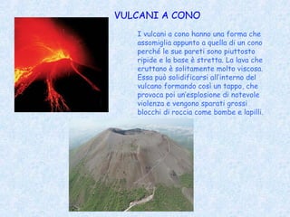 VULCANI A CONO
   I vulcani a cono hanno una forma che
   assomiglia appunto a quella di un cono
   perché le sue pareti sono piuttosto
   ripide e la base è stretta. La lava che
   eruttano è solitamente molto viscosa.
   Essa può solidificarsi all’interno del
   vulcano formando così un tappo, che
   provoca poi un’esplosione di notevole
   violenza e vengono sparati grossi
   blocchi di roccia come bombe e lapilli.
 