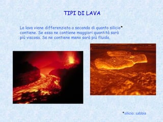TIPI DI LAVA

La lava viene differenziata a seconda di quanto silicio*
contiene. Se essa ne contiene maggiori quantità sarà
più viscosa. Se ne contiene meno sarà più fluida.




                                                       *silicio: sabbia
 