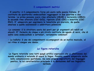 I componimenti metrici Il sonetto: è il componimento forse più usato nella poesia italiana. E' costituito da quattordici endecasillabi raggruppati in due quartine e due terzine. Le prima possono avere rime alternate (ABAB) o incrociate (ABBA); le seconde rime alterate (CDC-DCD), ripetute (CDE-CDE) o invertite (CDE-EDC). E' adoperato per esprimere le tematiche più svariate, da quelle amorose a quelle esistenziali o addirittura polemiche  La canzone: è la struttura usata dai poeti per gli argomenti più nobili ed elevati. E' formata da cinque o più strofe costituite da uguale di versi, che di solito sono endecasillabi e settenari, variamente combinati  - La ballata: è uno dei componimenti accompagnati da un motivo musicale, al cui ritmo si esegue una danza.  Le figure retoriche Le figure retoriche sono tutti quegli artifici espressivi che si allontanano dal mondo ordinario e naturale di usare la lingua. Possono essere adoperate anche nella comunicazione quotidiana, ma sono proprie soprattutto del linguaggio poetico, la cui caratteristica principale è la deviazione dall'uso linguistico normale.  