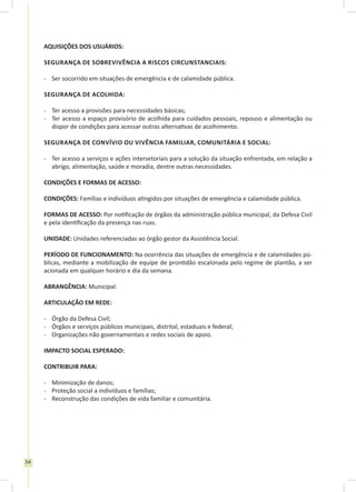 54
AQUISIÇÕES DOS USUÁRIOS:
Segurança de sobrevivência a riscos circunstanciais:
-	 Ser socorrido em situações de emergência e de calamidade pública.
Segurança de Acolhida:
-	 Ter acesso a provisões para necessidades básicas;
-	 Ter acesso a espaço provisório de acolhida para cuidados pessoais, repouso e alimentação ou
dispor de condições para acessar outras alternativas de acolhimento.
Segurança de convívio ou vivência familiar, comunitária e social:
-	 Ter acesso a serviços e ações intersetoriais para a solução da situação enfrentada, em relação a
abrigo, alimentação, saúde e moradia, dentre outras necessidades.
CONDIÇÕES E FORMAS DE ACESSO:
CONDIÇÕES: Famílias e indivíduos atingidos por situações de emergência e calamidade pública.
FORMAS DE ACESSO: Por notificação de órgãos da administração pública municipal, da Defesa Civil
e pela identificação da presença nas ruas.
UNIDADE: Unidades referenciadas ao órgão gestor da Assistência Social.
PERÍODO DE FUNCIONAMENTO: Na ocorrência das situações de emergência e de calamidades pú-
blicas, mediante a mobilização de equipe de prontidão escalonada pelo regime de plantão, a ser
acionada em qualquer horário e dia da semana.
ABRANGÊNCIA: Municipal.
ARTICULAÇÃO EM REDE:
-	 Órgão da Defesa Civil;
-	 Órgãos e serviços públicos municipais, distrital, estaduais e federal;
-	 Organizações não governamentais e redes sociais de apoio.
IMPACTO SOCIAL ESPERADO:
CONTRIBUIR PARA:
-	 Minimização de danos;
-	 Proteção social a indivíduos e famílias;
-	 Reconstrução das condições de vida familiar e comunitária.
 