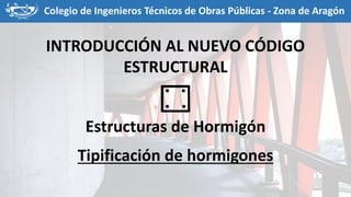 Colegio de Ingenieros Técnicos de Obras Públicas - Zona de Aragón
INTRODUCCIÓN AL NUEVO CÓDIGO
ESTRUCTURAL
Estructuras de Hormigón
Tipificación de hormigones
 
