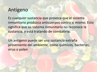 Antígeno
Es cualquier sustancia que provoca que el sistema
inmunitario produzca anticuerpos contra sí mismo. Esto
significa que su sistema inmunitario no reconoce la
sustancia, y está tratando de combatirla.
Un antígeno puede ser una sustancia extraña
proveniente del ambiente, como químicos, bacterias,
virus o polen
 