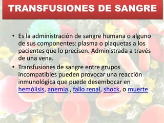TRANSFUSIONES DE SANGRE
• Es la administración de sangre humana o alguno
de sus componentes: plasma o plaquetas a los
pacientes que lo precisen. Administrada a través
de una vena.
• Transfusiones de sangre entre grupos
incompatibles pueden provocar una reacción
inmunológica que puede desembocar en
hemólisis, anemia., fallo renal, shock, o muerte
 