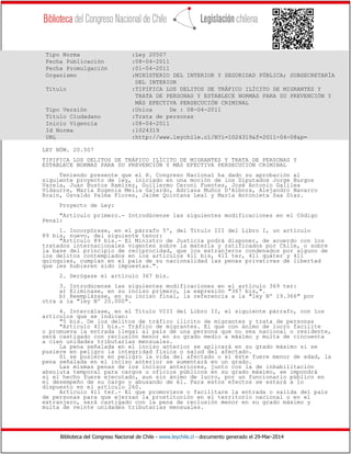Biblioteca del Congreso Nacional de Chile - www.leychile.cl - documento generado el 29-Mar-2014
Tipo Norma :Ley 20507
Fecha Publicación :08-04-2011
Fecha Promulgación :01-04-2011
Organismo :MINISTERIO DEL INTERIOR Y SEGURIDAD PÚBLICA; SUBSECRETARÍA
DEL INTERIOR
Título :TIPIFICA LOS DELITOS DE TRÁFICO ILÍCITO DE MIGRANTES Y
TRATA DE PERSONAS Y ESTABLECE NORMAS PARA SU PREVENCIÓN Y
MÁS EFECTIVA PERSECUCIÓN CRIMINAL
Tipo Versión :Unica De : 08-04-2011
Título Ciudadano :Trata de personas
Inicio Vigencia :08-04-2011
Id Norma :1024319
URL :http://www.leychile.cl/N?i=1024319&f=2011-04-08&p=
LEY NÚM. 20.507
TIPIFICA LOS DELITOS DE TRÁFICO ILÍCITO DE MIGRANTES Y TRATA DE PERSONAS Y
ESTABLECE NORMAS PARA SU PREVENCIÓN Y MÁS EFECTIVA PERSECUCIÓN CRIMINAL
Teniendo presente que el H. Congreso Nacional ha dado su aprobación al
siguiente proyecto de ley, iniciado en una moción de los Diputados Jorge Burgos
Varela, Juan Bustos Ramírez, Guillermo Ceroni Fuentes, José Antonio Galilea
Vidaurre, María Eugenia Mella Gajardo, Adriana Muñoz D'Albora, Alejandro Navarro
Brain, Osvaldo Palma Flores, Jaime Quintana Leal y María Antonieta Saa Díaz.
Proyecto de Ley:
"Artículo primero.- Introdúcense las siguientes modificaciones en el Código
Penal:
1. Incorpórase, en el párrafo 5º, del Título III del Libro I, un artículo
89 bis, nuevo, del siguiente tenor:
"Artículo 89 bis.- El Ministro de Justicia podrá disponer, de acuerdo con los
tratados internacionales vigentes sobre la materia y ratificados por Chile, o sobre
la base del principio de reciprocidad, que los extranjeros condenados por alguno de
los delitos contemplados en los artículos 411 bis, 411 ter, 411 quáter y 411
quinquies, cumplan en el país de su nacionalidad las penas privativas de libertad
que les hubieren sido impuestas.".
2. Derógase el artículo 367 bis.
3. Introdúcense las siguientes modificaciones en el artículo 369 ter:
a) Elimínase, en su inciso primero, la expresión "367 bis,".
b) Reemplázase, en su inciso final, la referencia a la "ley Nº 19.366" por
otra a la "ley Nº 20.000".
4. Intercálase, en el Título VIII del Libro II, el siguiente párrafo, con los
artículos que se indican:
"5 bis. De los delitos de tráfico ilícito de migrantes y trata de personas
"Artículo 411 bis.- Tráfico de migrantes. El que con ánimo de lucro facilite
o promueva la entrada ilegal al país de una persona que no sea nacional o residente,
será castigado con reclusión menor en su grado medio a máximo y multa de cincuenta
a cien unidades tributarias mensuales.
La pena señalada en el inciso anterior se aplicará en su grado máximo si se
pusiere en peligro la integridad física o salud del afectado.
Si se pusiere en peligro la vida del afectado o si éste fuere menor de edad, la
pena señalada en el inciso anterior se aumentará en un grado.
Las mismas penas de los incisos anteriores, junto con la de inhabilitación
absoluta temporal para cargos u oficios públicos en su grado máximo, se impondrá
si el hecho fuere ejecutado, aun sin ánimo de lucro, por un funcionario público en
el desempeño de su cargo o abusando de él. Para estos efectos se estará a lo
dispuesto en el artículo 260.
Artículo 411 ter.- El que promoviere o facilitare la entrada o salida del país
de personas para que ejerzan la prostitución en el territorio nacional o en el
extranjero, será castigado con la pena de reclusión menor en su grado máximo y
multa de veinte unidades tributarias mensuales.
 
