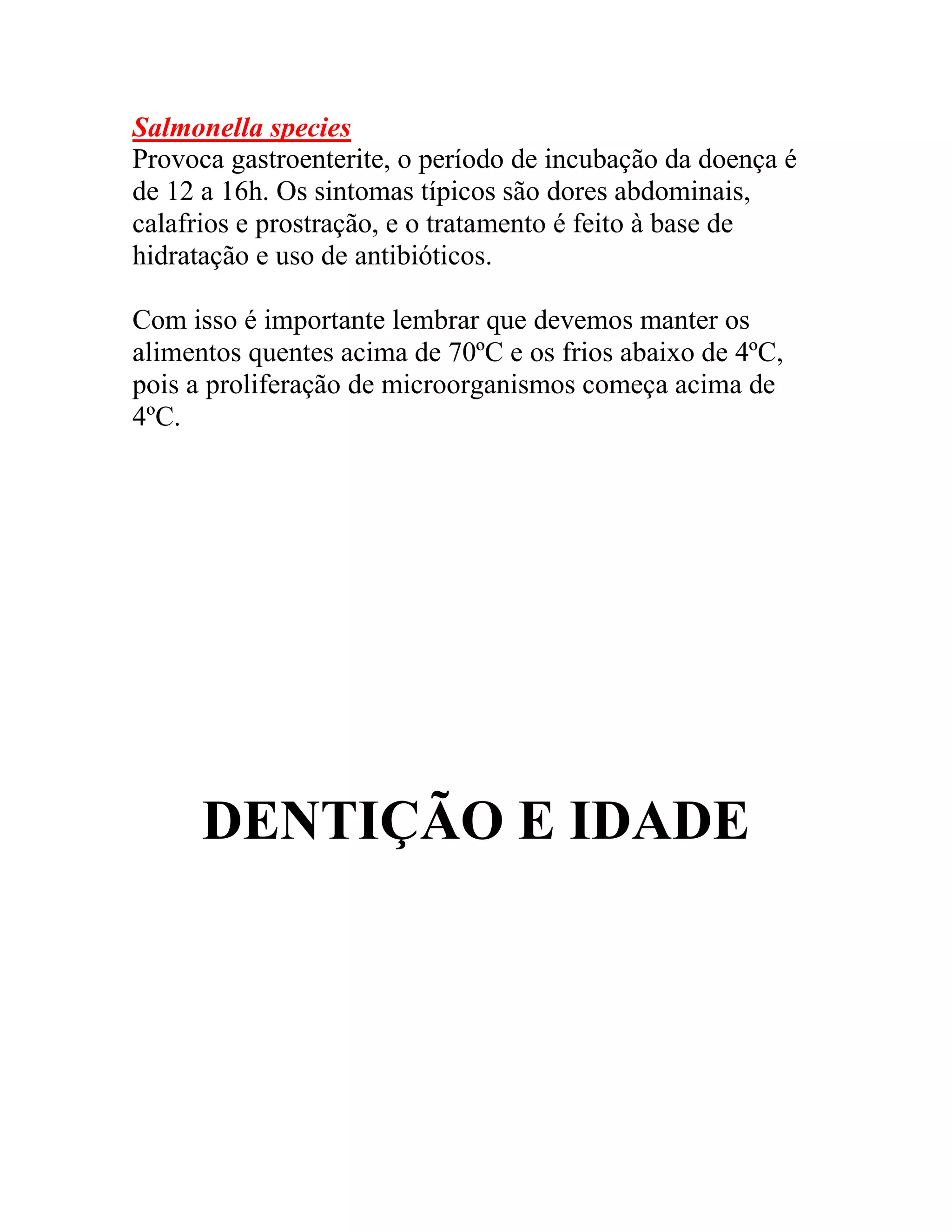 Salmonella species
Provoca gastroenterite, o período de incubação da doença é
de 12 a 16h. Os sintomas típicos são dores abdominais,
calafrios e prostração, e o tratamento é feito à base de
hidratação e uso de antibióticos.
Com isso é importante lembrar que devemos manter os
alimentos quentes acima de 70ºC e os frios abaixo de 4ºC,
pois a proliferação de microorganismos começa acima de
4ºC.
DENTIÇÃO E IDADE
 
